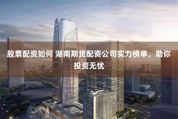 股票配資如何 湖南期貨配資公司實力榜單，助你投資無憂