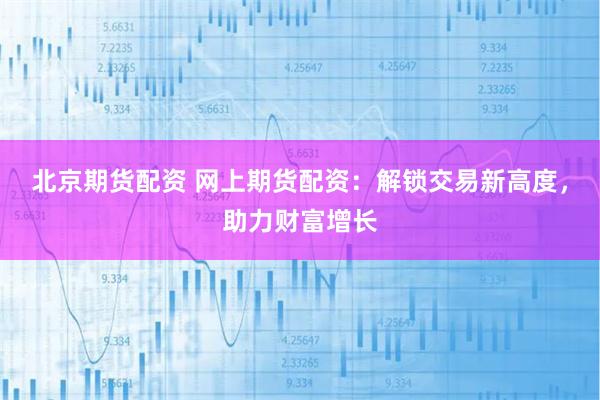 北京期貨配資 網上期貨配資：解鎖交易新高度，助力財富增長